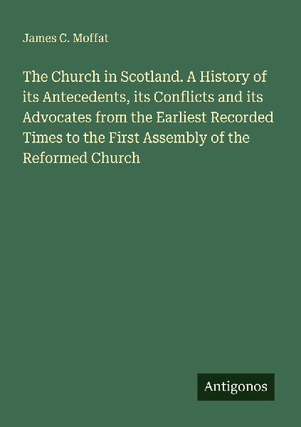 The Church in Scotland. A History of its Antecedents, its Conflicts and its Advocates from the Earliest Recorded Times to the First Assembly of the Reformed Church
