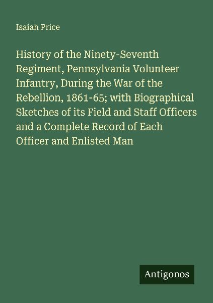 History of the Ninety-Seventh Regiment, Pennsylvania Volunteer Infantry, During the War of the Rebellion, 1861-65; with Biographical Sketches of its Field and Staff Officers and a Complete Record of Each Officer and Enlisted Man