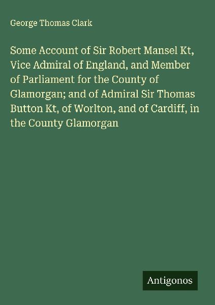 Some Account of Sir Robert Mansel Kt, Vice Admiral of England, and Member of Parliament for the County of Glamorgan; and of Admiral Sir Thomas Button Kt, of Worlton, and of Cardiff, in the County Glamorgan