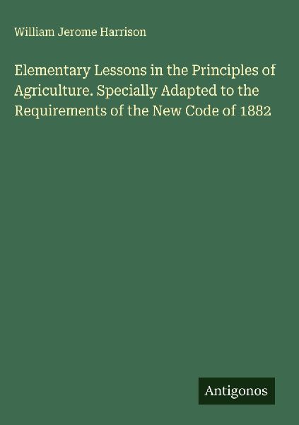 Elementary Lessons in the Principles of Agriculture. Specially Adapted to the Requirements of the New Code of 1882