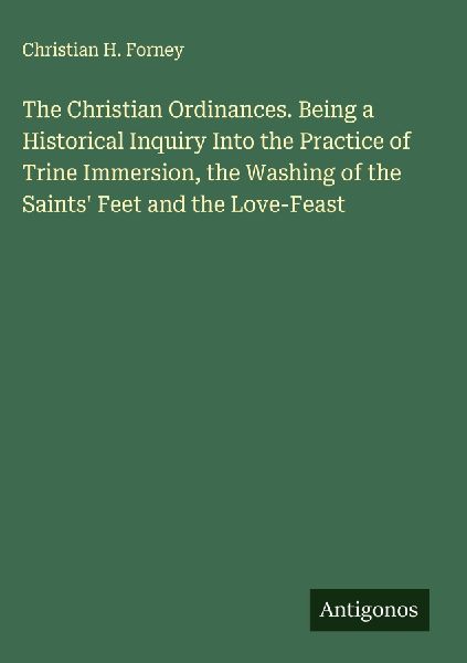 The Christian Ordinances. Being a Historical Inquiry Into the Practice of Trine Immersion, the Washing of the Saints Feet and the Love-Feast