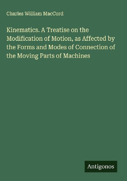 Kinematics. A Treatise on the Modification of Motion, as Affected by the Forms and Modes of Connection of the Moving Parts of Machines