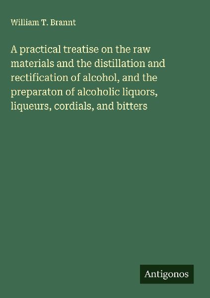 A practical treatise on the raw materials and the distillation and rectification of alcohol, and the preparaton of alcoholic liquors, liqueurs, cordials, and bitters