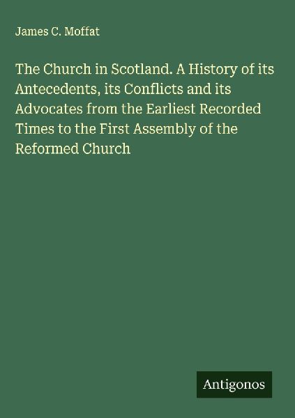 The Church in Scotland. A History of its Antecedents, its Conflicts and its Advocates from the Earliest Recorded Times to the First Assembly of the Reformed Church