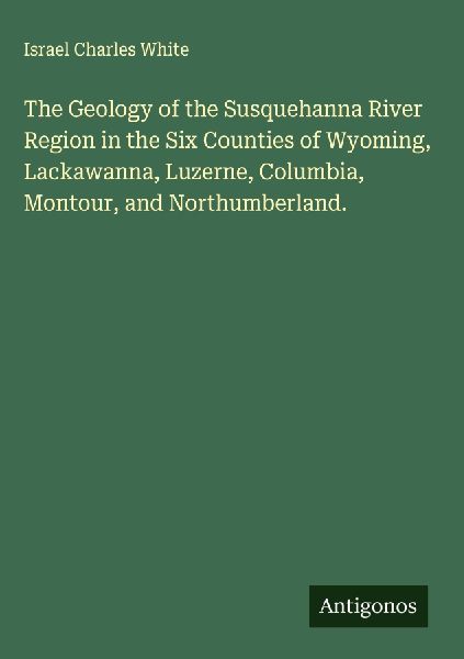 The Geology of the Susquehanna River Region in the Six Counties of Wyoming, Lackawanna, Luzerne, Columbia, Montour, and Northumberland.