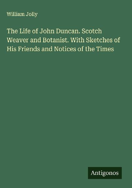 The Life of John Duncan. Scotch Weaver and Botanist. With Sketches of His Friends and Notices of the Times