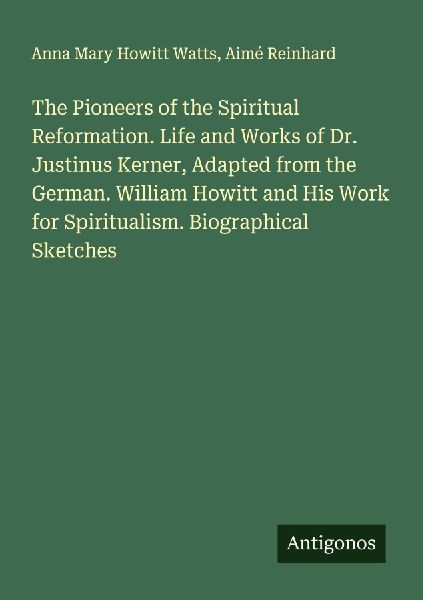 The Pioneers of the Spiritual Reformation. Life and Works of Dr. Justinus Kerner, Adapted from the German. William Howitt and His Work for Spiritualism. Biographical Sketches