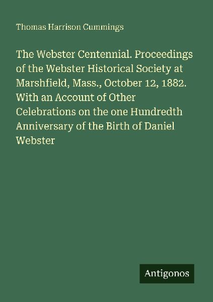 The Webster Centennial. Proceedings of the Webster Historical Society at Marshfield, Mass., October 12, 1882. With an Account of Other Celebrations on the one Hundredth Anniversary of the Birth of Daniel Webster