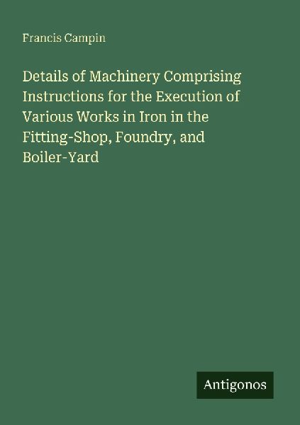 Details of Machinery Comprising Instructions for the Execution of Various Works in Iron in the Fitting-Shop, Foundry, and Boiler-Yard