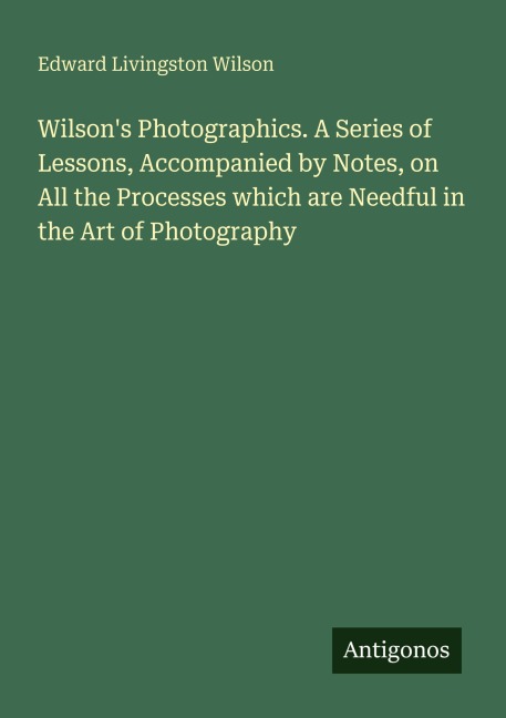 Wilsons Photographics. A Series of Lessons, Accompanied by Notes, on All the Processes which are Needful in the Art of Photography
