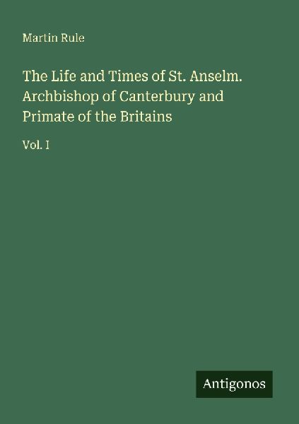 The Life and Times of St. Anselm. Archbishop of Canterbury and Primate of the Britains: Vol. I