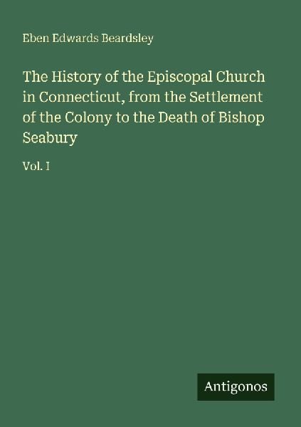 The History of the Episcopal Church in Connecticut, from the Settlement of the Colony to the Death of Bishop Seabury: Vol. I