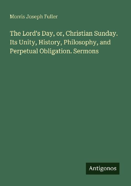 The Lords Day, or, Christian Sunday. Its Unity, History, Philosophy, and Perpetual Obligation. Sermons