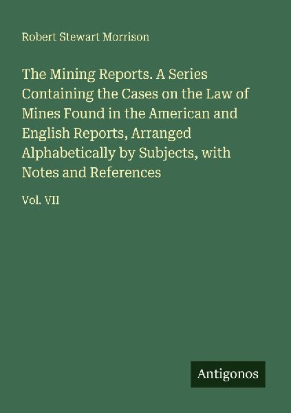 The Mining Reports. A Series Containing the Cases on the Law of Mines Found in the American and English Reports, Arranged Alphabetically by Subjects, with Notes and References: Vol. VII