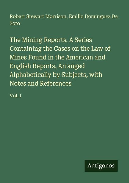 The Mining Reports. A Series Containing the Cases on the Law of Mines Found in the American and English Reports, Arranged Alphabetically by Subjects, with Notes and References: Vol. I