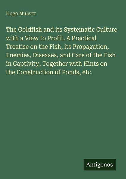The Goldfish and its Systematic Culture with a View to Profit. A Practical Treatise on the Fish, its Propagation, Enemies, Diseases, and Care of the Fish in Captivity, Together with Hints on the Construction of Ponds, etc.