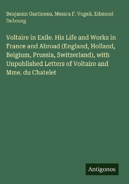 Voltaire in Exile. His Life and Works in France and Abroad (England, Holland, Belgium, Prussia, Switzerland), with Unpublished Letters of Voltaire and Mme. du Chatelet