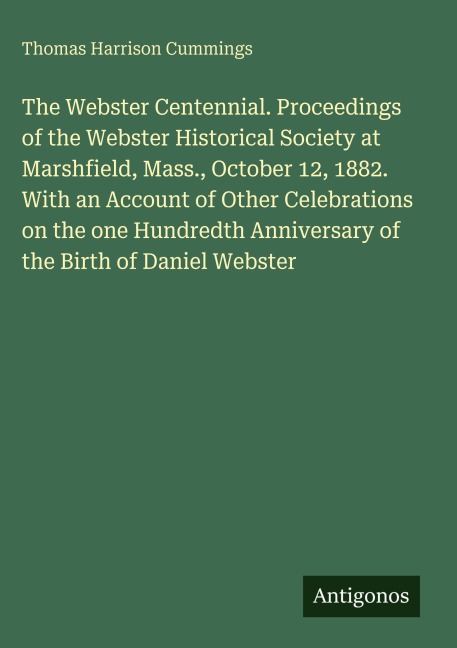 The Webster Centennial. Proceedings of the Webster Historical Society at Marshfield, Mass., October 12, 1882. With an Account of Other Celebrations on the one Hundredth Anniversary of the Birth of Daniel Webster