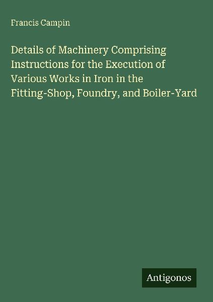 Details of Machinery Comprising Instructions for the Execution of Various Works in Iron in the Fitting-Shop, Foundry, and Boiler-Yard