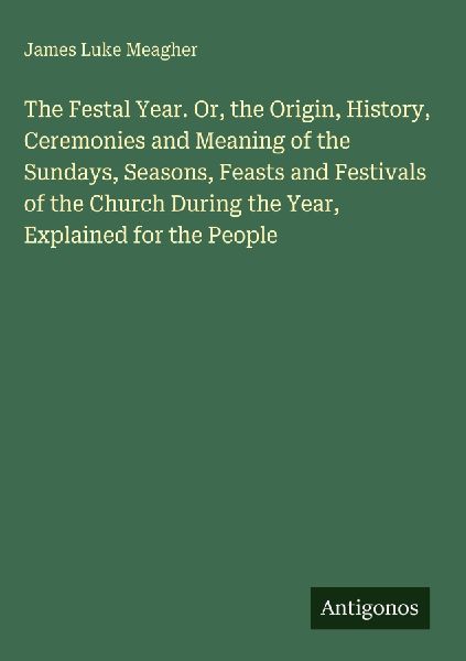 The Festal Year. Or, the Origin, History, Ceremonies and Meaning of the Sundays, Seasons, Feasts and Festivals of the Church During the Year, Explained for the People