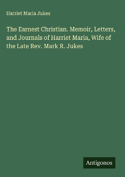The Earnest Christian. Memoir, Letters, and Journals of Harriet Maria, Wife of the Late Rev. Mark R. Jukes