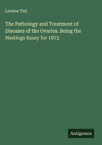 The Pathology and Treatment of Diseases of the Ovaries. Being the Hastings Essay for 1873