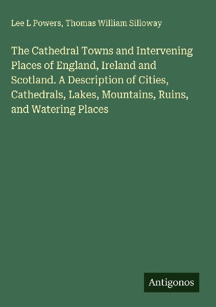 The Cathedral Towns and Intervening Places of England, Ireland and Scotland. A Description of Cities, Cathedrals, Lakes, Mountains, Ruins, and Watering Places