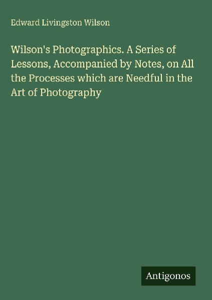 Wilsons Photographics. A Series of Lessons, Accompanied by Notes, on All the Processes which are Needful in the Art of Photography