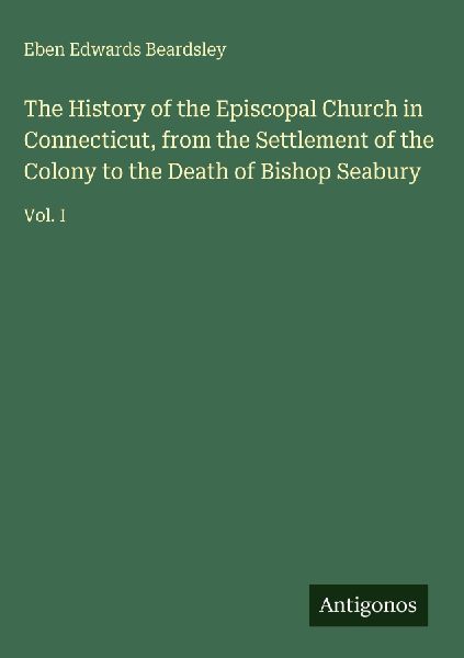 The History of the Episcopal Church in Connecticut, from the Settlement of the Colony to the Death of Bishop Seabury: Vol. I
