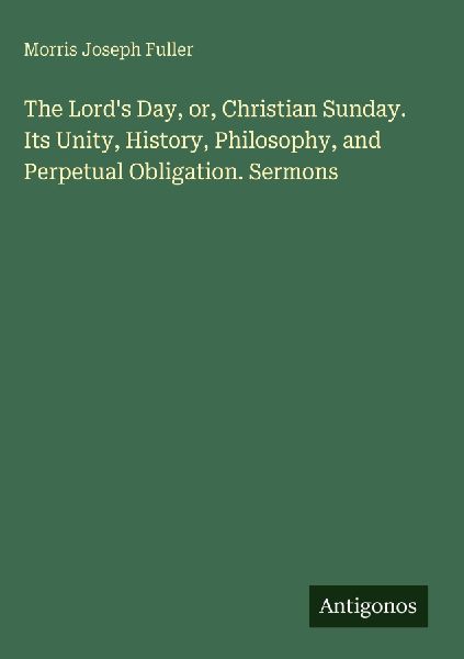 The Lords Day, or, Christian Sunday. Its Unity, History, Philosophy, and Perpetual Obligation. Sermons