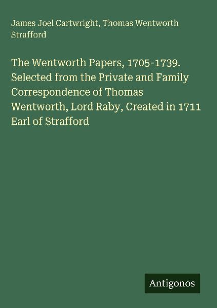 The Wentworth Papers, 1705-1739. Selected from the Private and Family Correspondence of Thomas Wentworth, Lord Raby, Created in 1711 Earl of Strafford