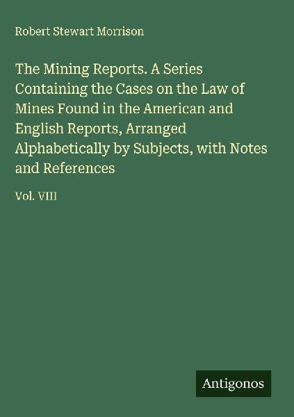 The Mining Reports. A Series Containing the Cases on the Law of Mines Found in the American and English Reports, Arranged Alphabetically by Subjects, with Notes and References: Vol. VIII