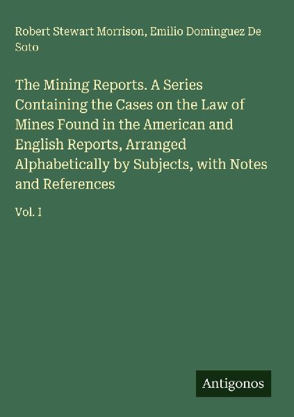 The Mining Reports. A Series Containing the Cases on the Law of Mines Found in the American and English Reports, Arranged Alphabetically by Subjects, with Notes and References: Vol. I