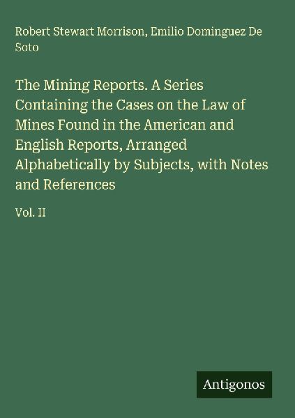 The Mining Reports. A Series Containing the Cases on the Law of Mines Found in the American and English Reports, Arranged Alphabetically by Subjects, with Notes and References: Vol. II