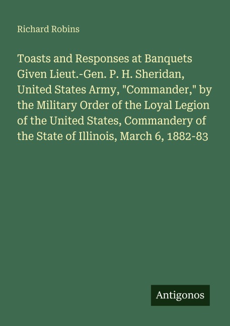 Toasts and Responses at Banquets Given Lieut.-Gen. P. H. Sheridan, United States Army, Commander, by the Military Order of the Loyal Legion of the United States, Commandery of the State of Illinois, March 6, 1882-83