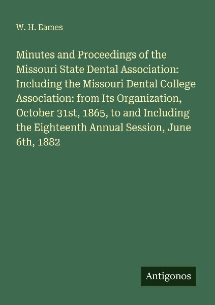 Minutes and Proceedings of the Missouri State Dental Association: Including the Missouri Dental College Association: from Its Organization, October 31st, 1865, to and Including the Eighteenth Annual Session, June 6th, 1882