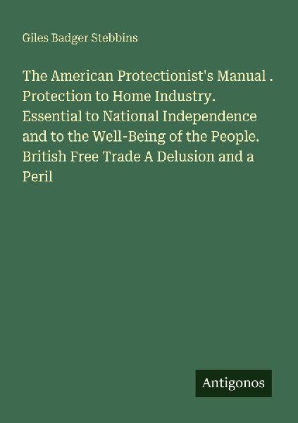 The American Protectionists Manual . Protection to Home Industry. Essential to National Independence and to the Well-Being of the People. British Free Trade A Delusion and a Peril