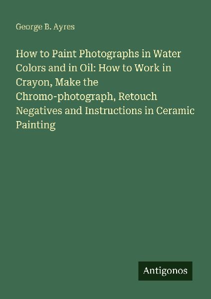How to Paint Photographs in Water Colors and in Oil: How to Work in Crayon, Make the Chromo-photograph, Retouch Negatives and Instructions in Ceramic Painting