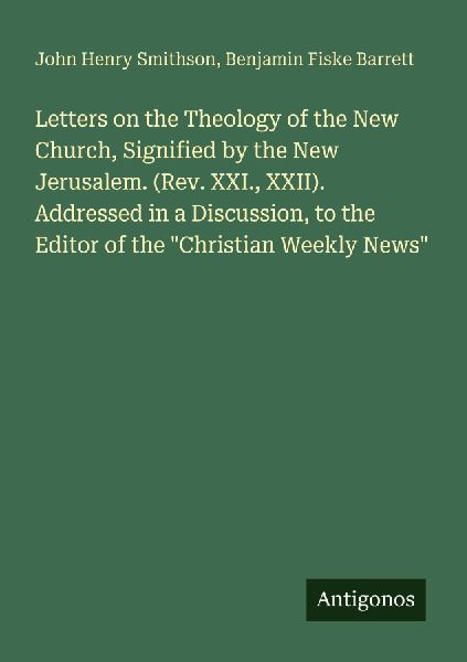Letters on the Theology of the New Church, Signified by the New Jerusalem. (Rev. XXI., XXII). Addressed in a Discussion, to the Editor of the Christian Weekly News