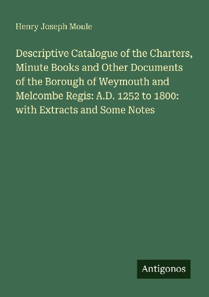 Descriptive Catalogue of the Charters, Minute Books and Other Documents of the Borough of Weymouth and Melcombe Regis: A.D. 1252 to 1800: with Extracts and Some Notes