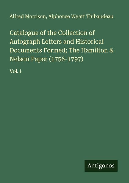 Catalogue of the Collection of Autograph Letters and Historical Documents Formed; The Hamilton & Nelson Paper (1756-1797): Vol. I