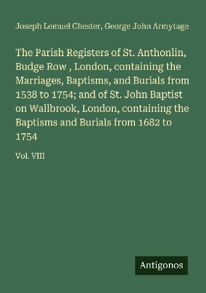 The Parish Registers of St. Anthonlin, Budge Row , London, containing the Marriages, Baptisms, and Burials from 1538 to 1754; and of St. John Baptist on Wallbrook, London, containing the Baptisms and Burials from 1682 to 1754: Vol. VIII