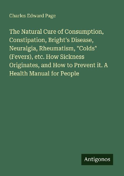 The Natural Cure of Consumption, Constipation, Brights Disease, Neuralgia, Rheumatism, Colds (Fevers), etc. How Sickness Originates, and How to Prevent it. A Health Manual for People