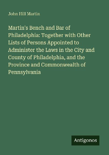 Martins Bench and Bar of Philadelphia: Together with Other Lists of Persons Appointed to Administer the Laws in the City and County of Philadelphia, and the Province and Commonwealth of Pennsylvania