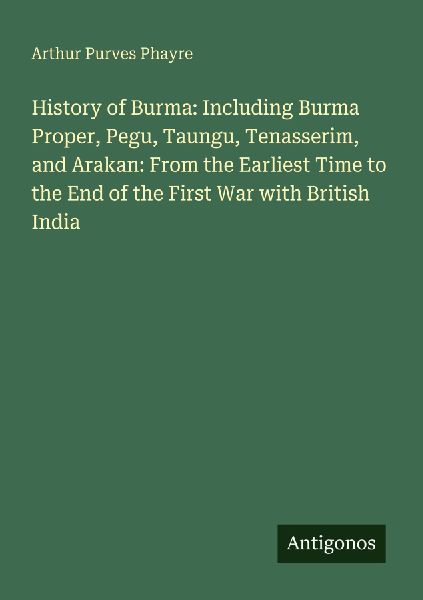 History of Burma: Including Burma Proper, Pegu, Taungu, Tenasserim, and Arakan: From the Earliest Time to the End of the First War with British India