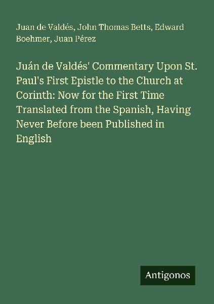 Juán de Valdés Commentary Upon St. Pauls First Epistle to the Church at Corinth: Now for the First Time Translated from the Spanish, Having Never Before been Published in English