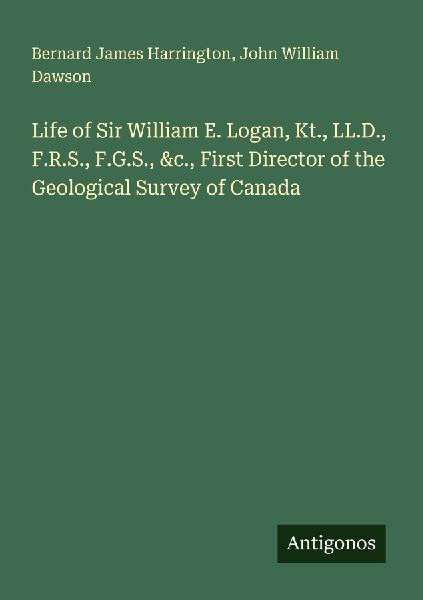 Life of Sir William E. Logan, Kt., LL.D., F.R.S., F.G.S., &c., First Director of the Geological Survey of Canada