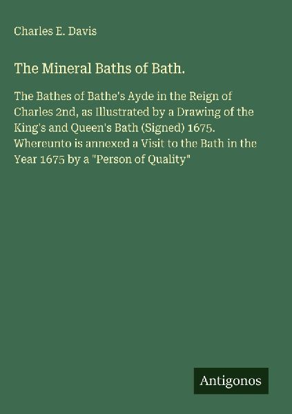 The Mineral Baths of Bath.: The Bathes of Bathes Ayde in the Reign of Charles 2nd, as Illustrated by a Drawing of the Kings and Queens Bath (Signed) 1675. Whereunto is annexed a Visit to the Bath in the Year 1675 by a Person of Quality