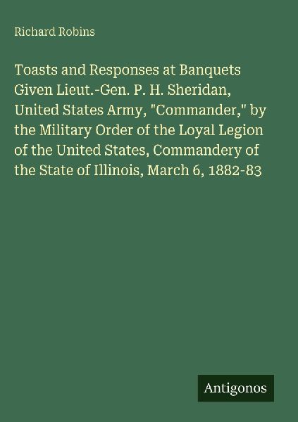 Toasts and Responses at Banquets Given Lieut.-Gen. P. H. Sheridan, United States Army, Commander, by the Military Order of the Loyal Legion of the United States, Commandery of the State of Illinois, March 6, 1882-83