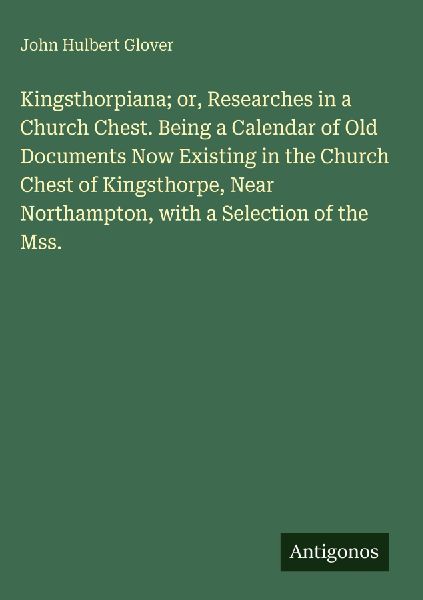 Kingsthorpiana; or, Researches in a Church Chest. Being a Calendar of Old Documents Now Existing in the Church Chest of Kingsthorpe, Near Northampton, with a Selection of the Mss.